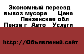 Экономный переезд, вывоз мусора.  › Цена ­ 100 - Пензенская обл., Пенза г. Авто » Услуги   